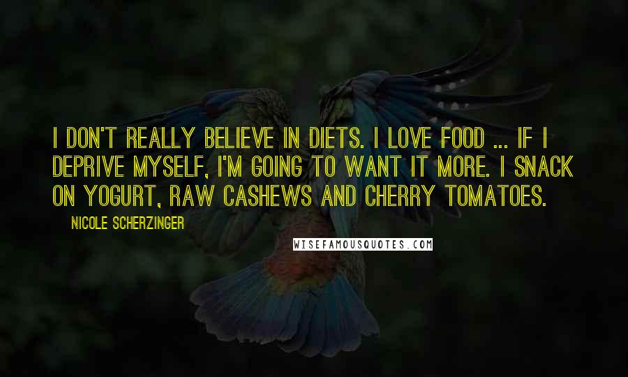 Nicole Scherzinger Quotes: I don't really believe in diets. I love food ... If I deprive myself, I'm going to want it more. I snack on yogurt, raw cashews and cherry tomatoes.