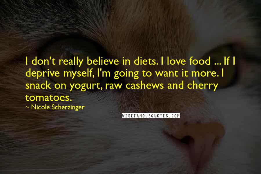 Nicole Scherzinger Quotes: I don't really believe in diets. I love food ... If I deprive myself, I'm going to want it more. I snack on yogurt, raw cashews and cherry tomatoes.