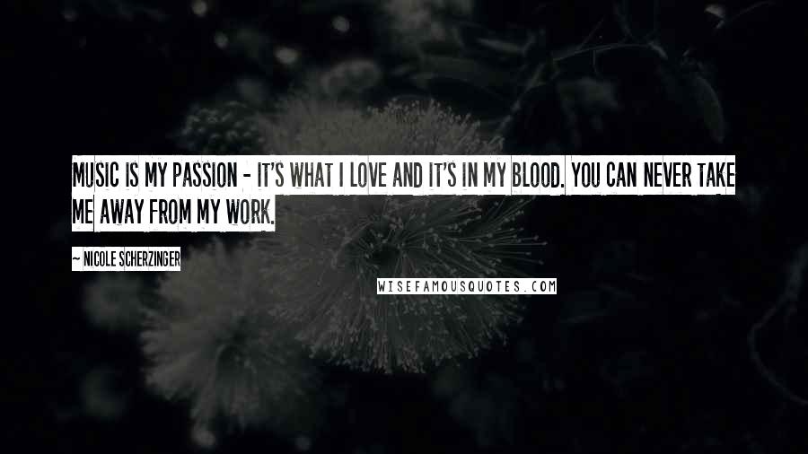 Nicole Scherzinger Quotes: Music is my passion - it's what I love and it's in my blood. You can never take me away from my work.