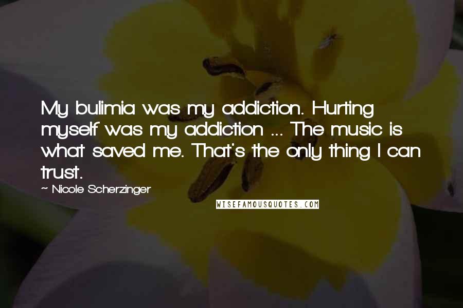 Nicole Scherzinger Quotes: My bulimia was my addiction. Hurting myself was my addiction ... The music is what saved me. That's the only thing I can trust.