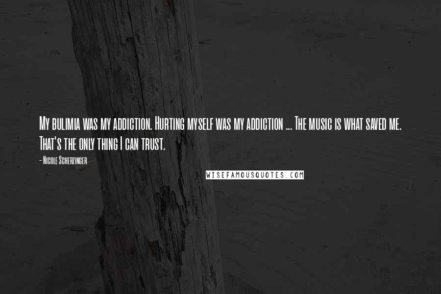 Nicole Scherzinger Quotes: My bulimia was my addiction. Hurting myself was my addiction ... The music is what saved me. That's the only thing I can trust.