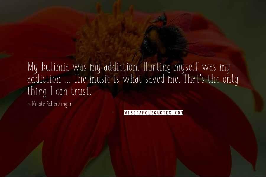 Nicole Scherzinger Quotes: My bulimia was my addiction. Hurting myself was my addiction ... The music is what saved me. That's the only thing I can trust.