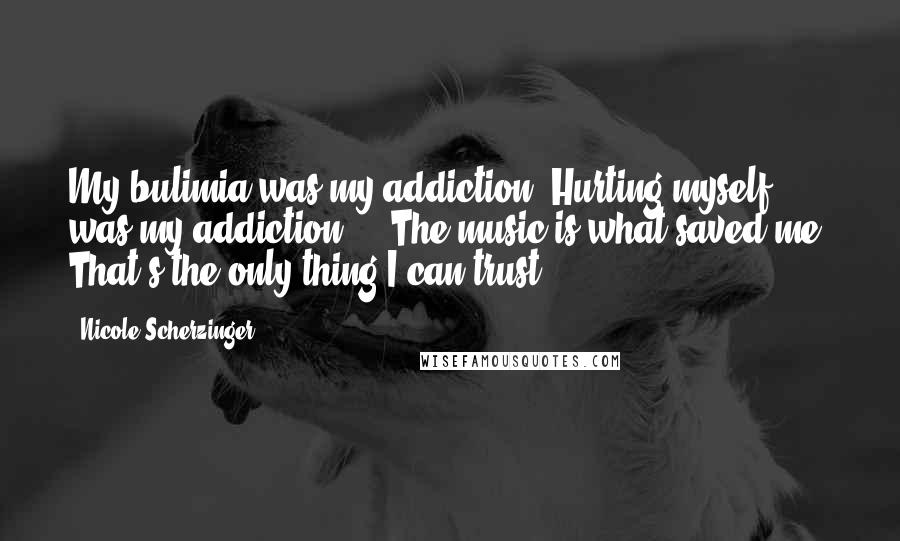 Nicole Scherzinger Quotes: My bulimia was my addiction. Hurting myself was my addiction ... The music is what saved me. That's the only thing I can trust.