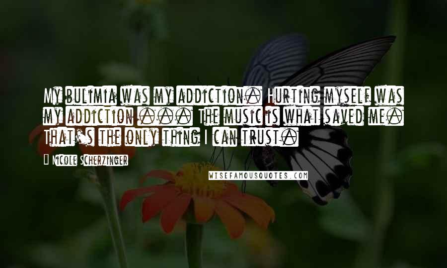 Nicole Scherzinger Quotes: My bulimia was my addiction. Hurting myself was my addiction ... The music is what saved me. That's the only thing I can trust.