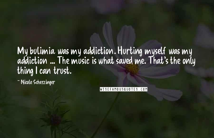 Nicole Scherzinger Quotes: My bulimia was my addiction. Hurting myself was my addiction ... The music is what saved me. That's the only thing I can trust.