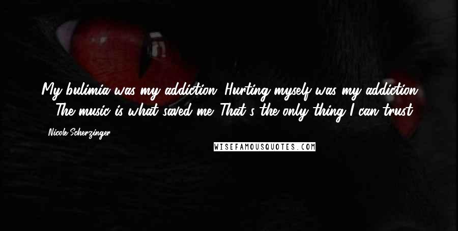 Nicole Scherzinger Quotes: My bulimia was my addiction. Hurting myself was my addiction ... The music is what saved me. That's the only thing I can trust.