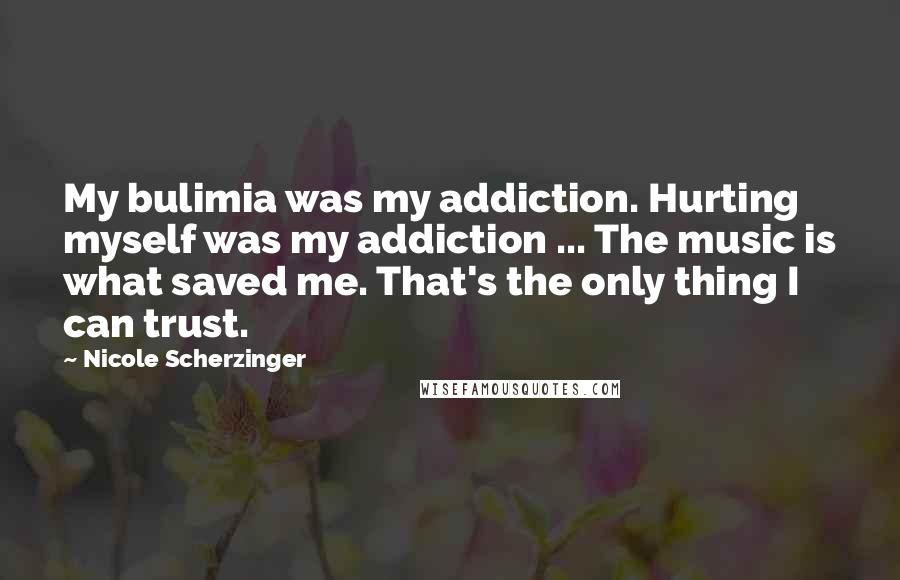 Nicole Scherzinger Quotes: My bulimia was my addiction. Hurting myself was my addiction ... The music is what saved me. That's the only thing I can trust.