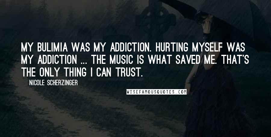 Nicole Scherzinger Quotes: My bulimia was my addiction. Hurting myself was my addiction ... The music is what saved me. That's the only thing I can trust.