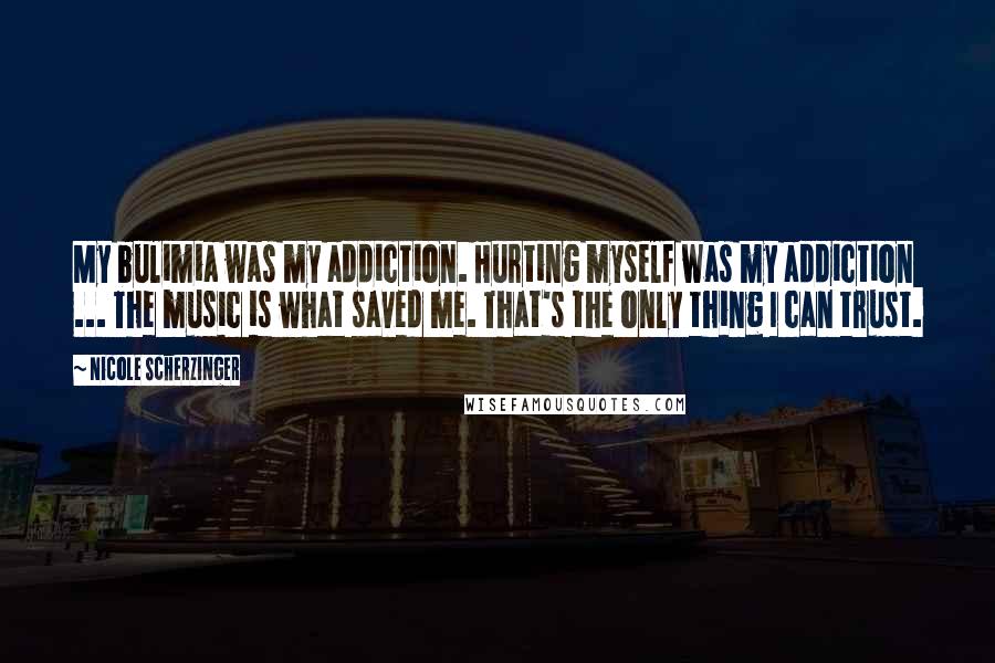 Nicole Scherzinger Quotes: My bulimia was my addiction. Hurting myself was my addiction ... The music is what saved me. That's the only thing I can trust.