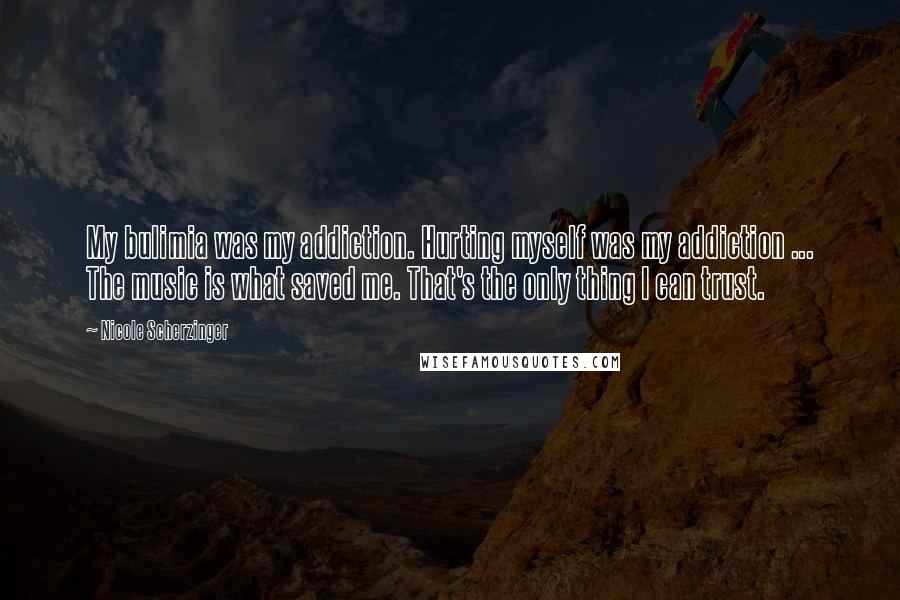 Nicole Scherzinger Quotes: My bulimia was my addiction. Hurting myself was my addiction ... The music is what saved me. That's the only thing I can trust.