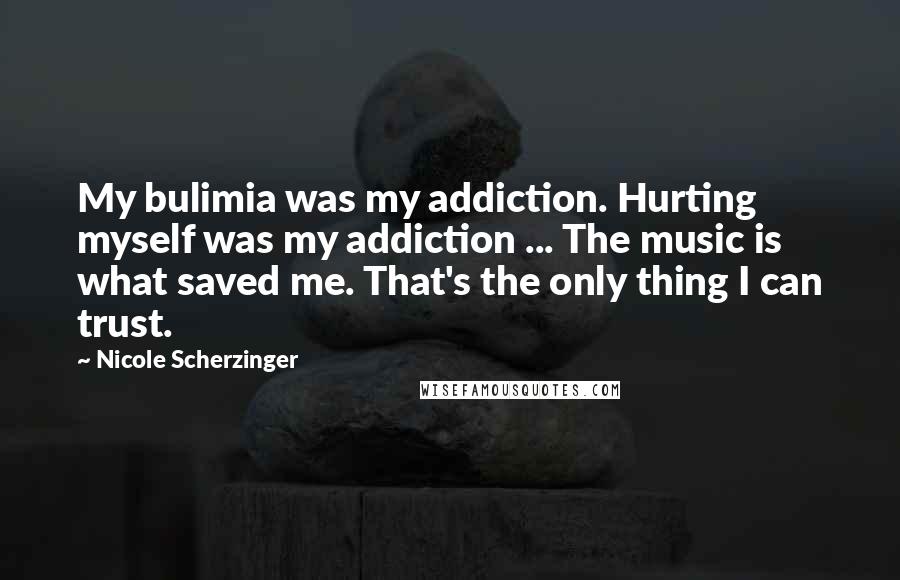 Nicole Scherzinger Quotes: My bulimia was my addiction. Hurting myself was my addiction ... The music is what saved me. That's the only thing I can trust.