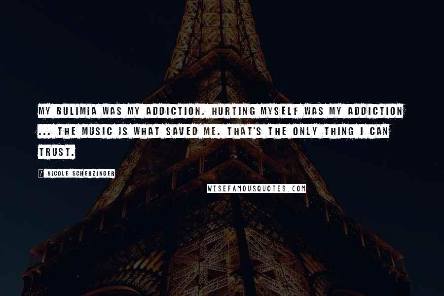 Nicole Scherzinger Quotes: My bulimia was my addiction. Hurting myself was my addiction ... The music is what saved me. That's the only thing I can trust.