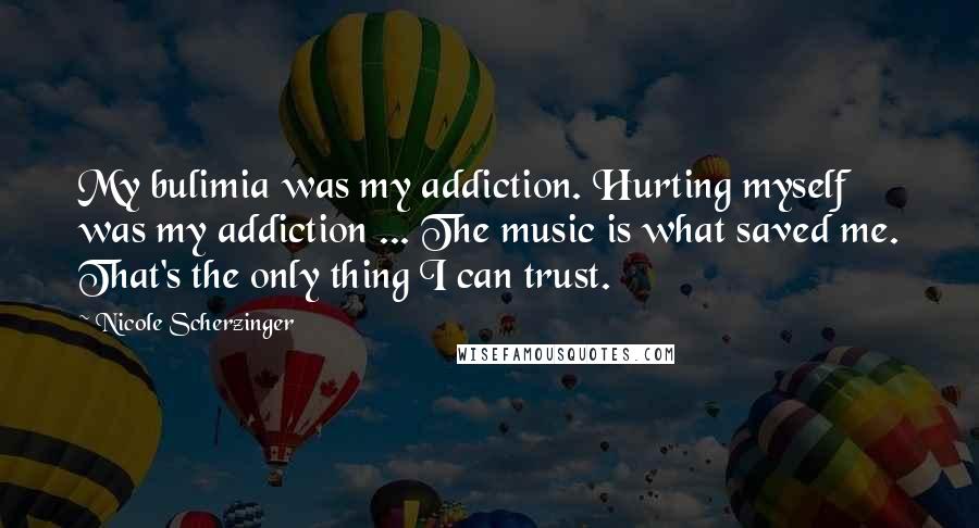 Nicole Scherzinger Quotes: My bulimia was my addiction. Hurting myself was my addiction ... The music is what saved me. That's the only thing I can trust.