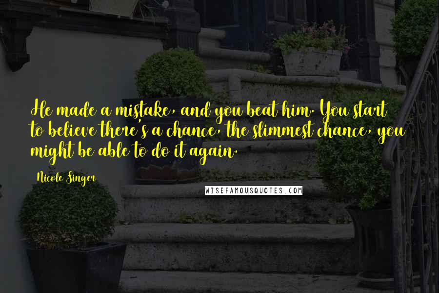 Nicole Singer Quotes: He made a mistake, and you beat him. You start to believe there's a chance, the slimmest chance, you might be able to do it again.