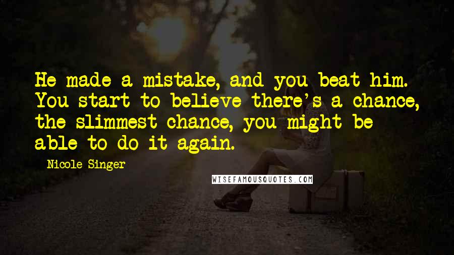 Nicole Singer Quotes: He made a mistake, and you beat him. You start to believe there's a chance, the slimmest chance, you might be able to do it again.