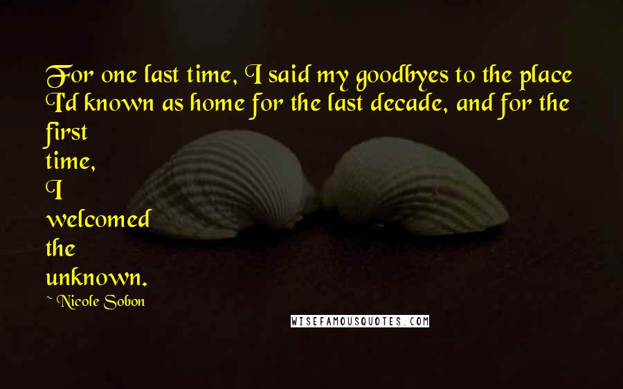 Nicole Sobon Quotes: For one last time, I said my goodbyes to the place I'd known as home for the last decade, and for the first time, I welcomed the unknown.