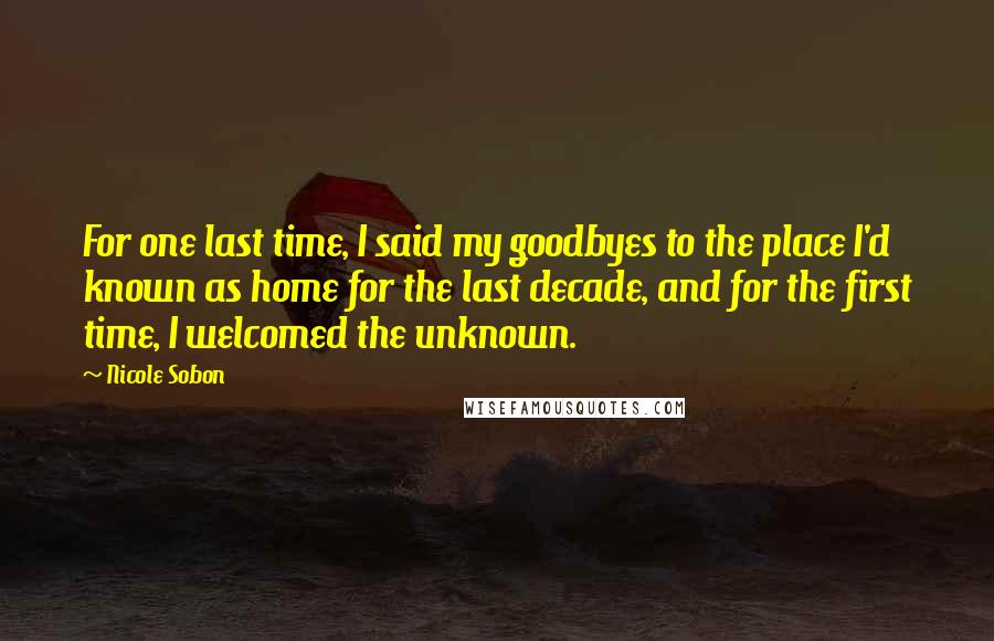 Nicole Sobon Quotes: For one last time, I said my goodbyes to the place I'd known as home for the last decade, and for the first time, I welcomed the unknown.