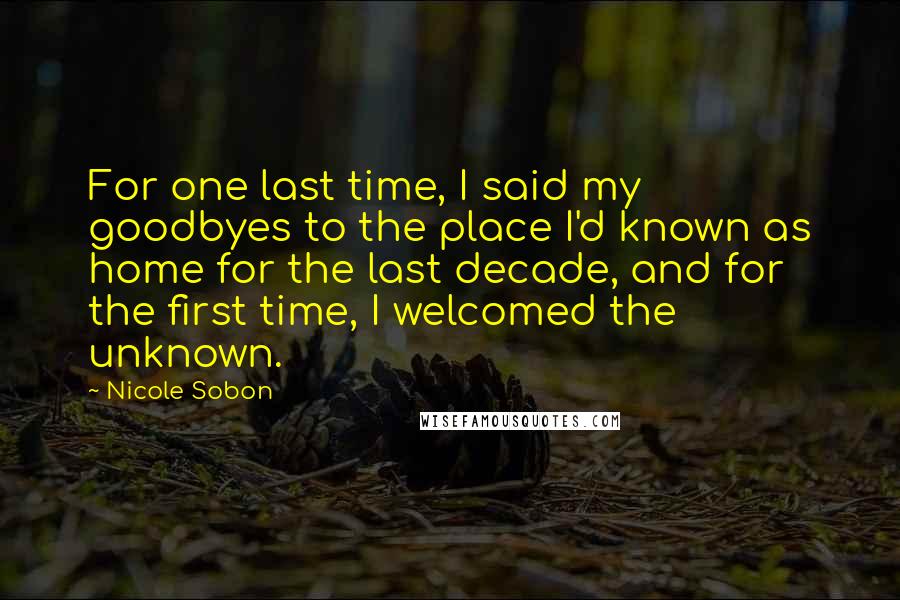 Nicole Sobon Quotes: For one last time, I said my goodbyes to the place I'd known as home for the last decade, and for the first time, I welcomed the unknown.