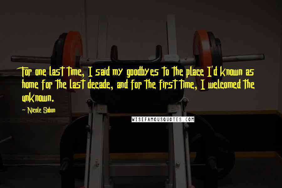 Nicole Sobon Quotes: For one last time, I said my goodbyes to the place I'd known as home for the last decade, and for the first time, I welcomed the unknown.