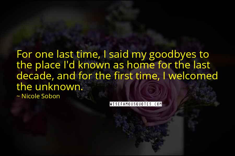 Nicole Sobon Quotes: For one last time, I said my goodbyes to the place I'd known as home for the last decade, and for the first time, I welcomed the unknown.