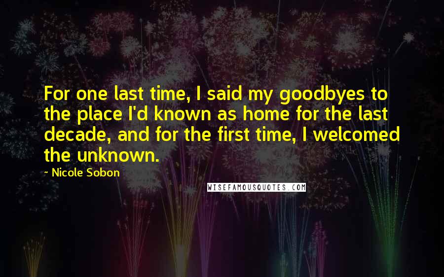 Nicole Sobon Quotes: For one last time, I said my goodbyes to the place I'd known as home for the last decade, and for the first time, I welcomed the unknown.