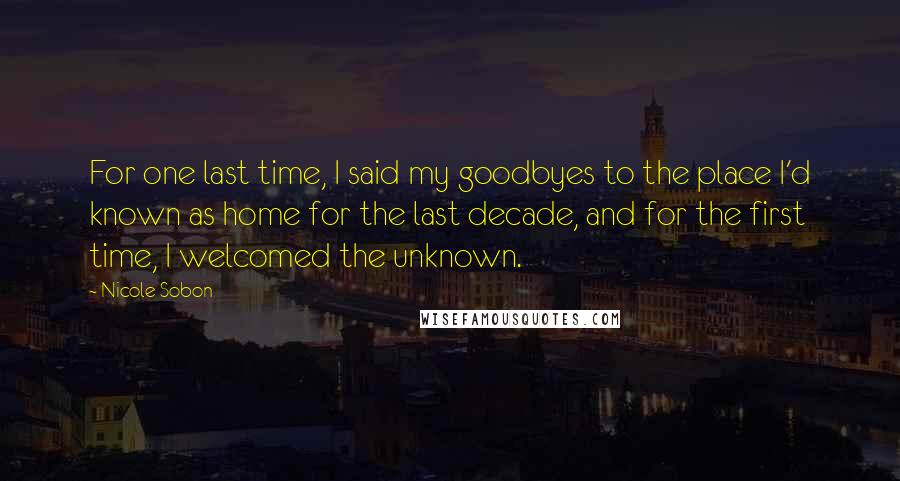 Nicole Sobon Quotes: For one last time, I said my goodbyes to the place I'd known as home for the last decade, and for the first time, I welcomed the unknown.