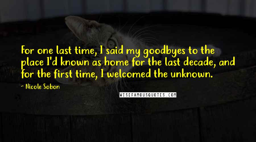 Nicole Sobon Quotes: For one last time, I said my goodbyes to the place I'd known as home for the last decade, and for the first time, I welcomed the unknown.