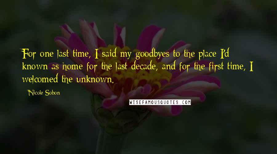 Nicole Sobon Quotes: For one last time, I said my goodbyes to the place I'd known as home for the last decade, and for the first time, I welcomed the unknown.