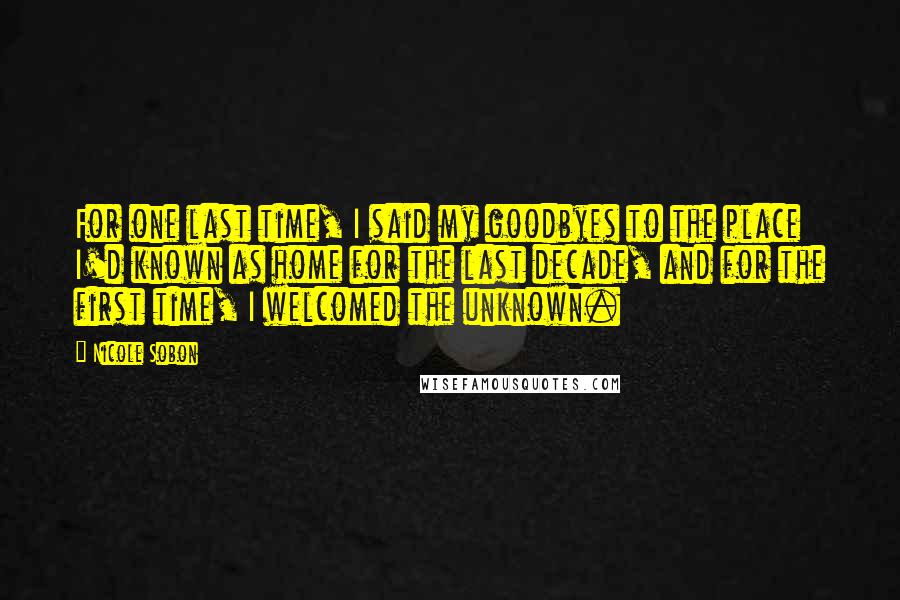 Nicole Sobon Quotes: For one last time, I said my goodbyes to the place I'd known as home for the last decade, and for the first time, I welcomed the unknown.