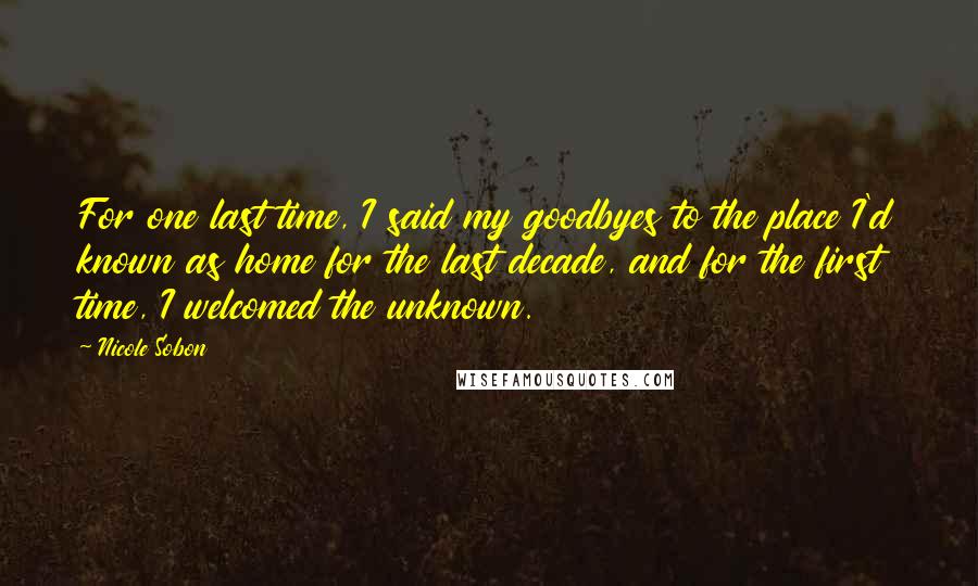 Nicole Sobon Quotes: For one last time, I said my goodbyes to the place I'd known as home for the last decade, and for the first time, I welcomed the unknown.