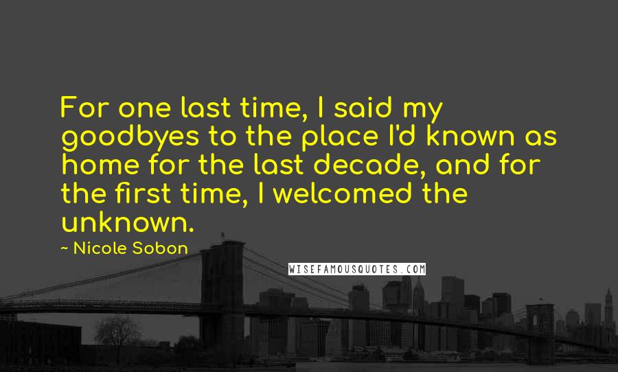 Nicole Sobon Quotes: For one last time, I said my goodbyes to the place I'd known as home for the last decade, and for the first time, I welcomed the unknown.