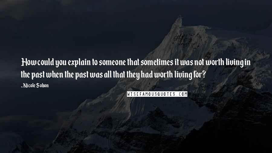 Nicole Sobon Quotes: How could you explain to someone that sometimes it was not worth living in the past when the past was all that they had worth living for?