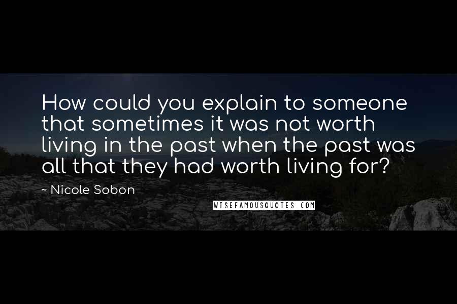 Nicole Sobon Quotes: How could you explain to someone that sometimes it was not worth living in the past when the past was all that they had worth living for?