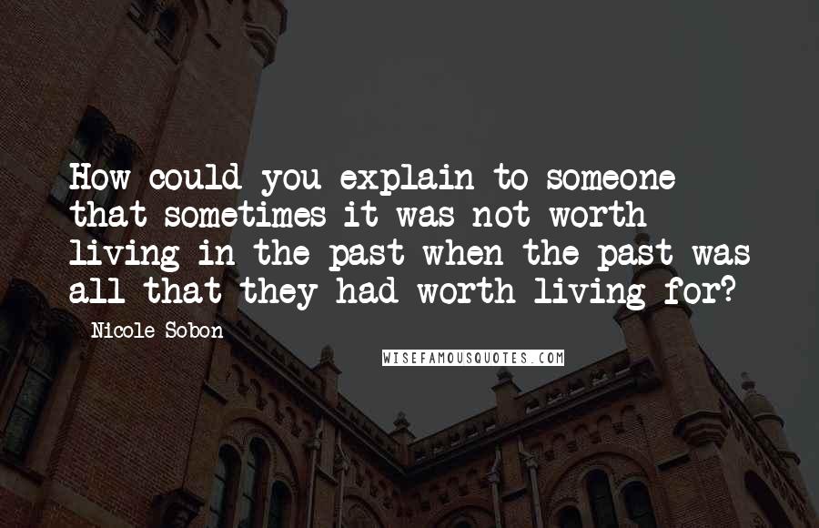 Nicole Sobon Quotes: How could you explain to someone that sometimes it was not worth living in the past when the past was all that they had worth living for?