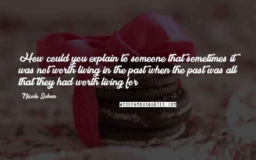 Nicole Sobon Quotes: How could you explain to someone that sometimes it was not worth living in the past when the past was all that they had worth living for?