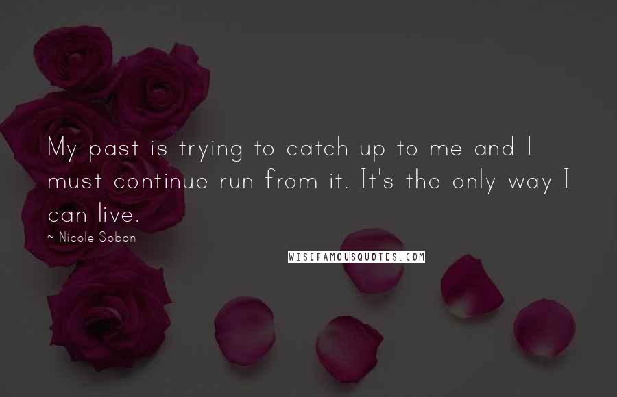 Nicole Sobon Quotes: My past is trying to catch up to me and I must continue run from it. It's the only way I can live.