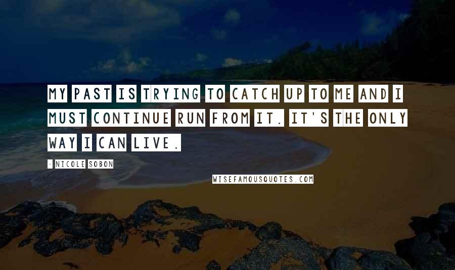 Nicole Sobon Quotes: My past is trying to catch up to me and I must continue run from it. It's the only way I can live.