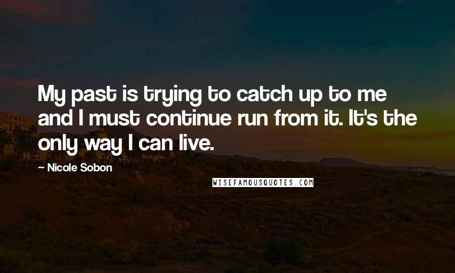 Nicole Sobon Quotes: My past is trying to catch up to me and I must continue run from it. It's the only way I can live.