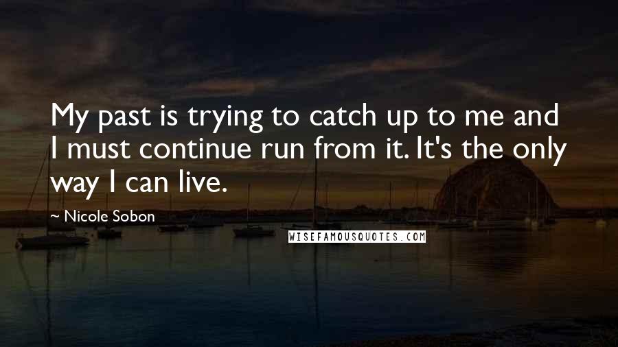 Nicole Sobon Quotes: My past is trying to catch up to me and I must continue run from it. It's the only way I can live.