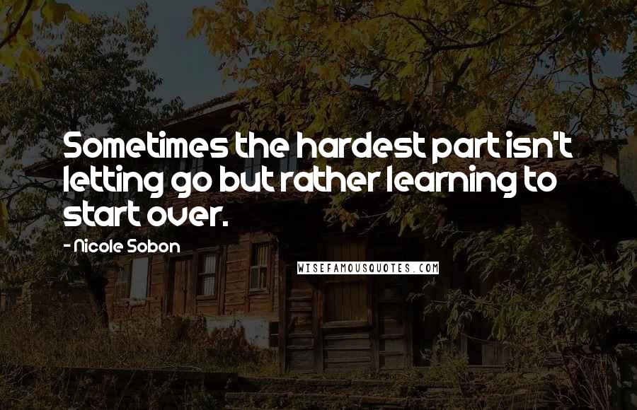 Nicole Sobon Quotes: Sometimes the hardest part isn't letting go but rather learning to start over.