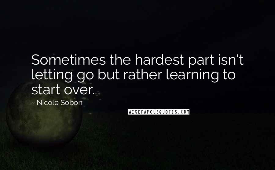 Nicole Sobon Quotes: Sometimes the hardest part isn't letting go but rather learning to start over.