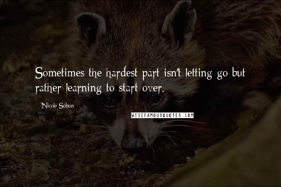 Nicole Sobon Quotes: Sometimes the hardest part isn't letting go but rather learning to start over.