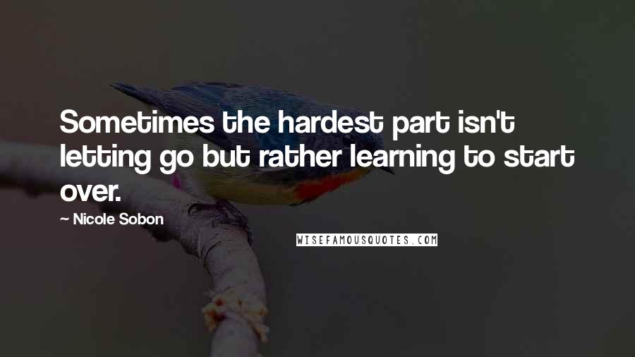 Nicole Sobon Quotes: Sometimes the hardest part isn't letting go but rather learning to start over.