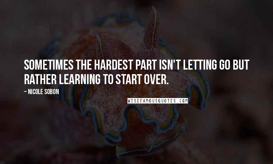 Nicole Sobon Quotes: Sometimes the hardest part isn't letting go but rather learning to start over.