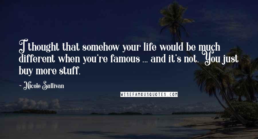 Nicole Sullivan Quotes: I thought that somehow your life would be much different when you're famous ... and it's not. You just buy more stuff.