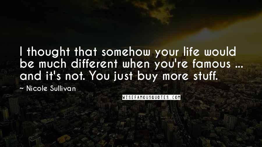 Nicole Sullivan Quotes: I thought that somehow your life would be much different when you're famous ... and it's not. You just buy more stuff.