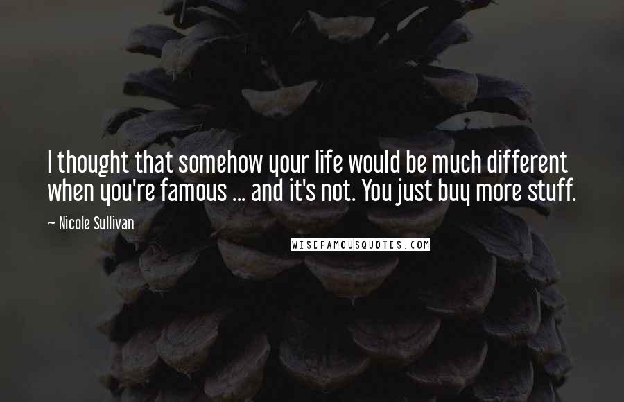 Nicole Sullivan Quotes: I thought that somehow your life would be much different when you're famous ... and it's not. You just buy more stuff.