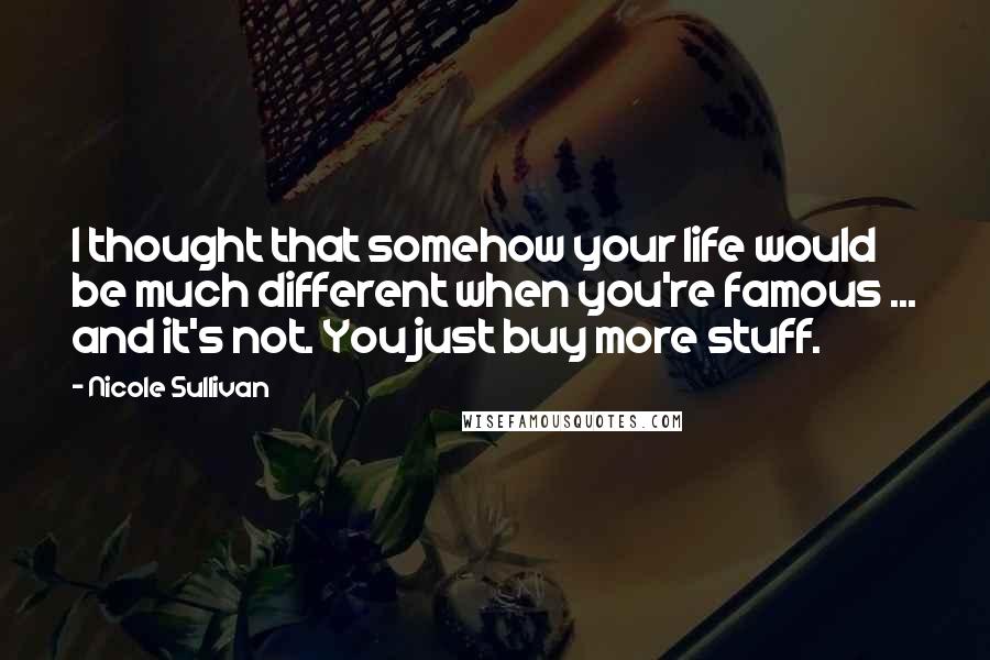 Nicole Sullivan Quotes: I thought that somehow your life would be much different when you're famous ... and it's not. You just buy more stuff.