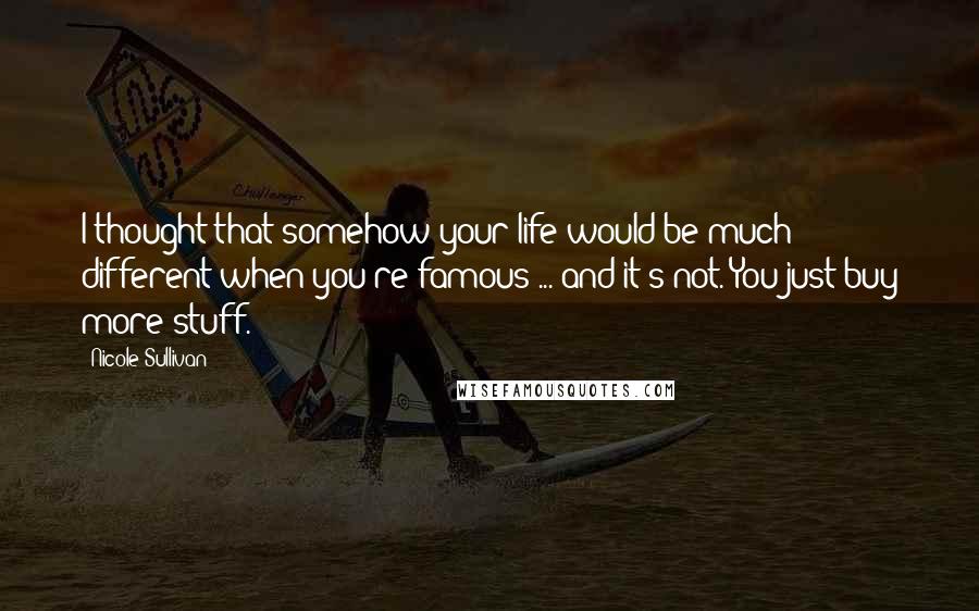 Nicole Sullivan Quotes: I thought that somehow your life would be much different when you're famous ... and it's not. You just buy more stuff.