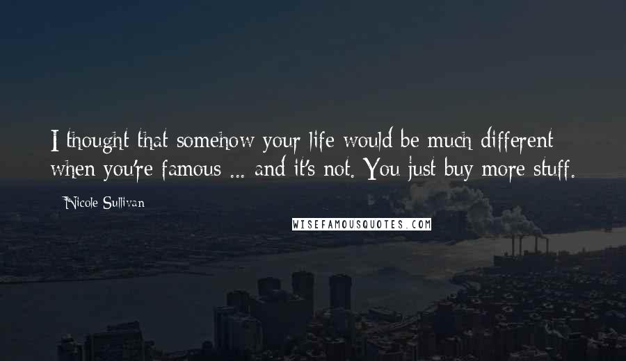 Nicole Sullivan Quotes: I thought that somehow your life would be much different when you're famous ... and it's not. You just buy more stuff.